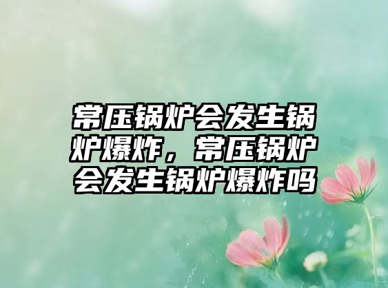 常壓鍋爐會(huì)發(fā)生鍋爐爆炸，常壓鍋爐會(huì)發(fā)生鍋爐爆炸嗎