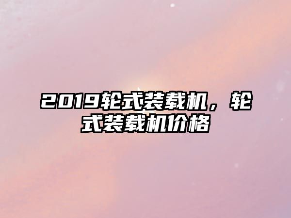 2019輪式裝載機，輪式裝載機價格