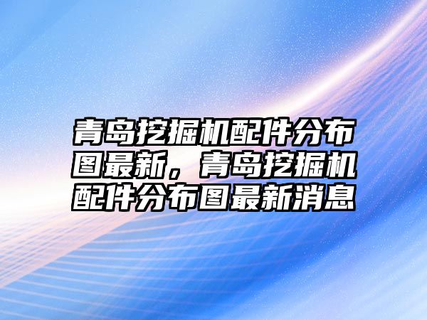 青島挖掘機(jī)配件分布圖最新，青島挖掘機(jī)配件分布圖最新消息