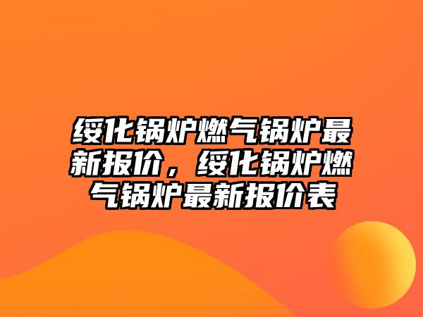 綏化鍋爐燃?xì)忮仩t最新報(bào)價(jià)，綏化鍋爐燃?xì)忮仩t最新報(bào)價(jià)表