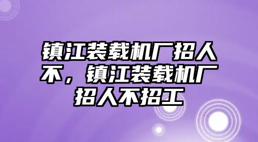 鎮(zhèn)江裝載機廠招人不，鎮(zhèn)江裝載機廠招人不招工