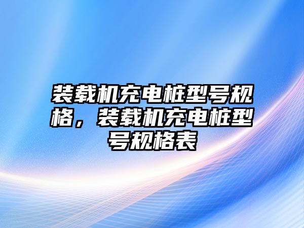 裝載機(jī)充電樁型號(hào)規(guī)格，裝載機(jī)充電樁型號(hào)規(guī)格表