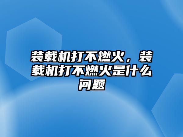 裝載機(jī)打不燃火，裝載機(jī)打不燃火是什么問(wèn)題