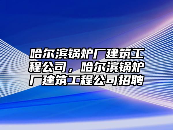 哈爾濱鍋爐廠建筑工程公司，哈爾濱鍋爐廠建筑工程公司招聘