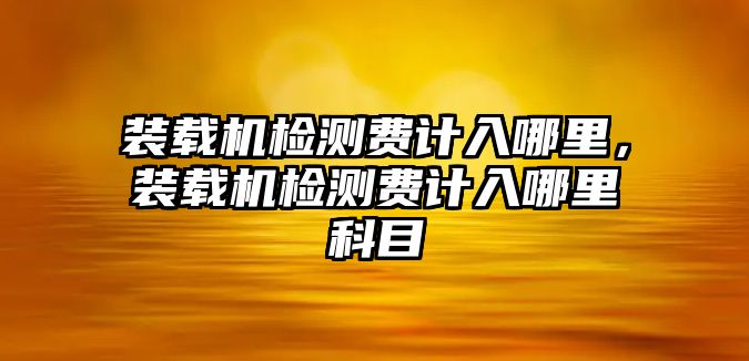 裝載機(jī)檢測費(fèi)計入哪里，裝載機(jī)檢測費(fèi)計入哪里科目