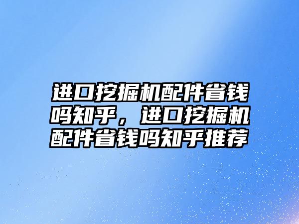 進口挖掘機配件省錢嗎知乎，進口挖掘機配件省錢嗎知乎推薦