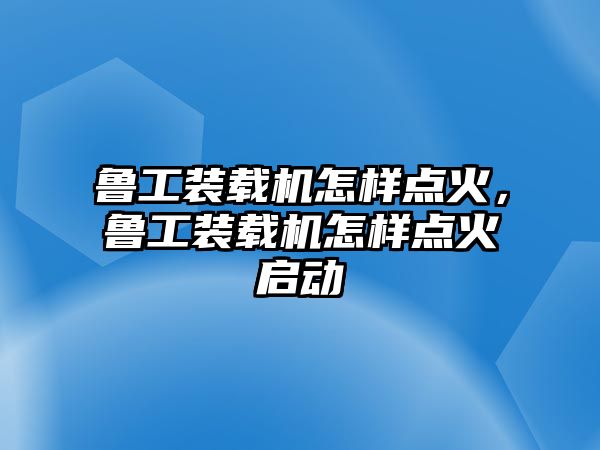 魯工裝載機怎樣點火，魯工裝載機怎樣點火啟動