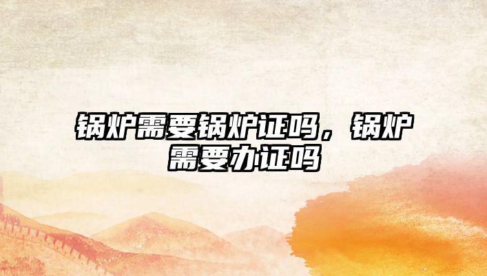 鍋爐需要鍋爐證嗎，鍋爐需要辦證嗎