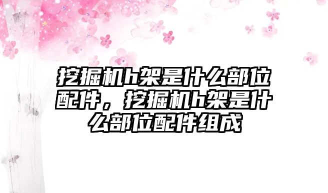 挖掘機h架是什么部位配件，挖掘機h架是什么部位配件組成