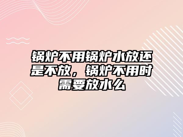 鍋爐不用鍋爐水放還是不放，鍋爐不用時需要放水么