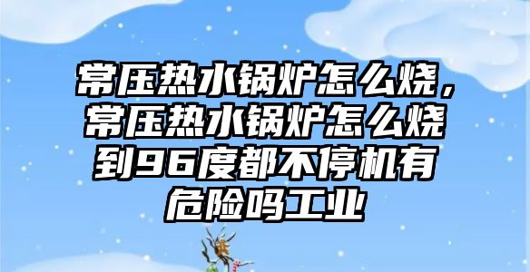 常壓熱水鍋爐怎么燒，常壓熱水鍋爐怎么燒到96度都不停機(jī)有危險(xiǎn)嗎工業(yè)