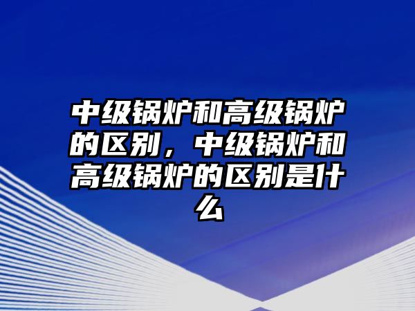 中級(jí)鍋爐和高級(jí)鍋爐的區(qū)別，中級(jí)鍋爐和高級(jí)鍋爐的區(qū)別是什么