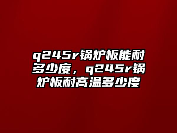 q245r鍋爐板能耐多少度，q245r鍋爐板耐高溫多少度