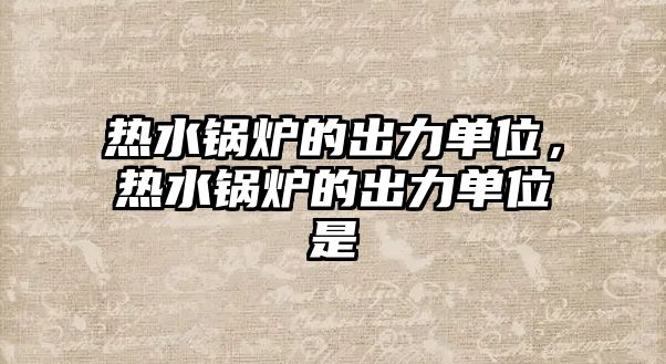 熱水鍋爐的出力單位，熱水鍋爐的出力單位是