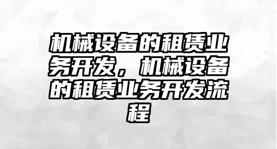 機(jī)械設(shè)備的租賃業(yè)務(wù)開發(fā)，機(jī)械設(shè)備的租賃業(yè)務(wù)開發(fā)流程