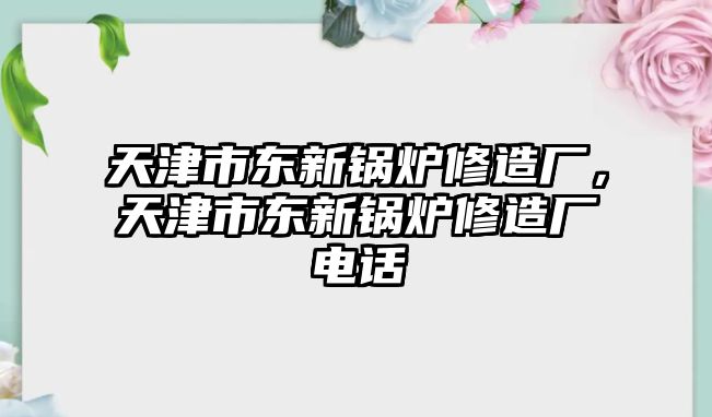 天津市東新鍋爐修造廠(chǎng)，天津市東新鍋爐修造廠(chǎng)電話(huà)