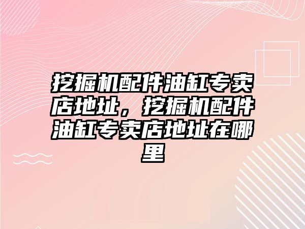 挖掘機配件油缸專賣店地址，挖掘機配件油缸專賣店地址在哪里