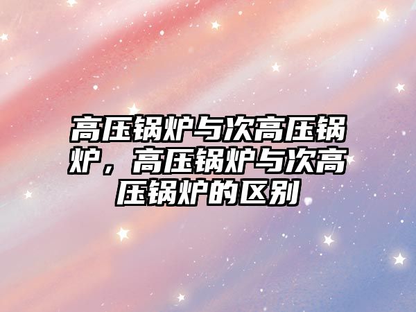 高壓鍋爐與次高壓鍋爐，高壓鍋爐與次高壓鍋爐的區(qū)別