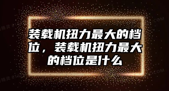 裝載機(jī)扭力最大的檔位，裝載機(jī)扭力最大的檔位是什么