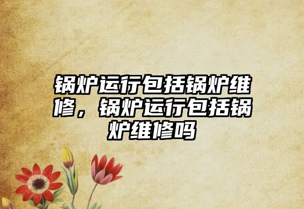 鍋爐運(yùn)行包括鍋爐維修，鍋爐運(yùn)行包括鍋爐維修嗎