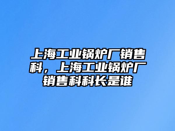 上海工業(yè)鍋爐廠銷售科，上海工業(yè)鍋爐廠銷售科科長是誰