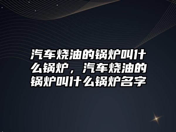 汽車燒油的鍋爐叫什么鍋爐，汽車燒油的鍋爐叫什么鍋爐名字