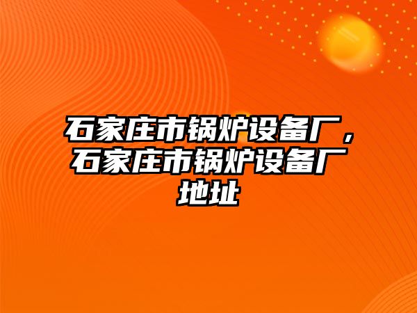 石家莊市鍋爐設(shè)備廠，石家莊市鍋爐設(shè)備廠地址