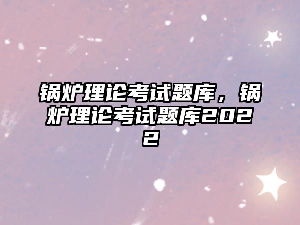 鍋爐理論考試題庫，鍋爐理論考試題庫2022