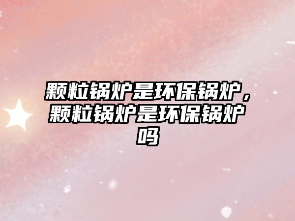 顆粒鍋爐是環(huán)保鍋爐，顆粒鍋爐是環(huán)保鍋爐嗎