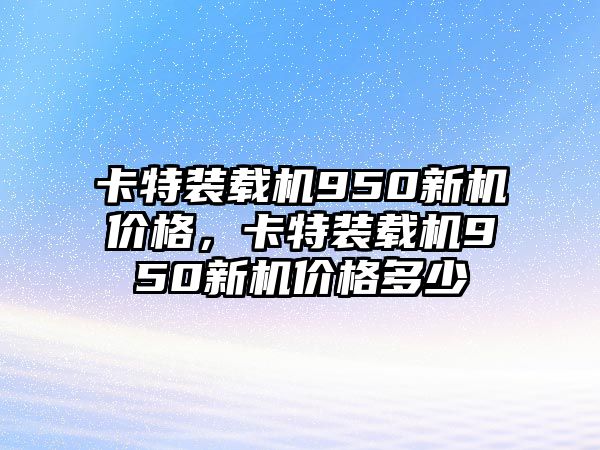 卡特裝載機(jī)950新機(jī)價(jià)格，卡特裝載機(jī)950新機(jī)價(jià)格多少