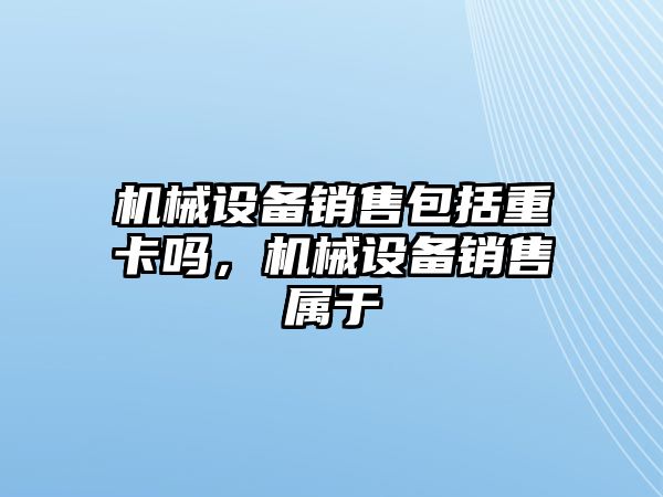 機(jī)械設(shè)備銷售包括重卡嗎，機(jī)械設(shè)備銷售屬于