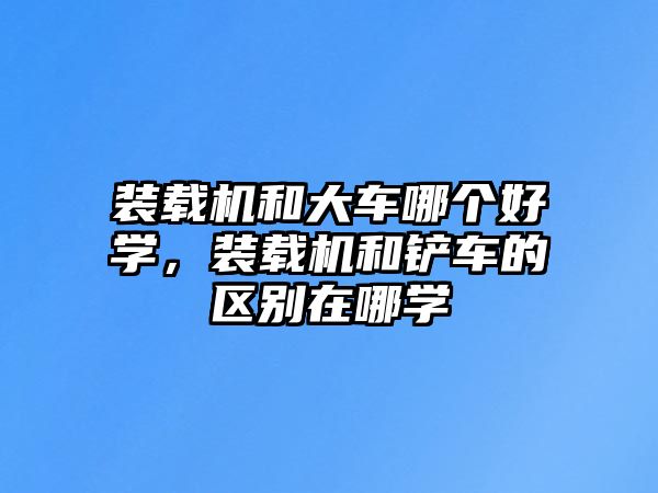 裝載機和大車哪個好學，裝載機和鏟車的區(qū)別在哪學