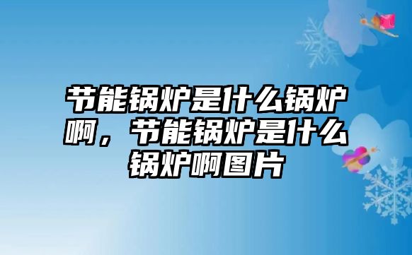 節(jié)能鍋爐是什么鍋爐啊，節(jié)能鍋爐是什么鍋爐啊圖片