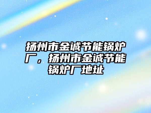 揚州市金誠節(jié)能鍋爐廠，揚州市金誠節(jié)能鍋爐廠地址