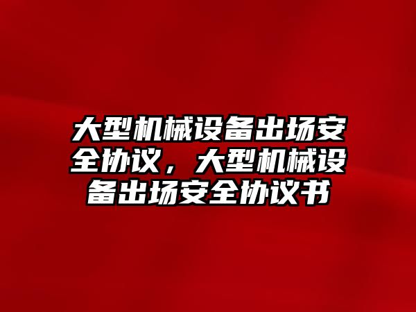 大型機(jī)械設(shè)備出場安全協(xié)議，大型機(jī)械設(shè)備出場安全協(xié)議書