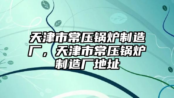 天津市常壓鍋爐制造廠，天津市常壓鍋爐制造廠地址