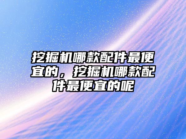 挖掘機哪款配件最便宜的，挖掘機哪款配件最便宜的呢