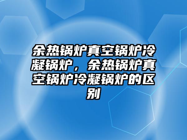 余熱鍋爐真空鍋爐冷凝鍋爐，余熱鍋爐真空鍋爐冷凝鍋爐的區(qū)別