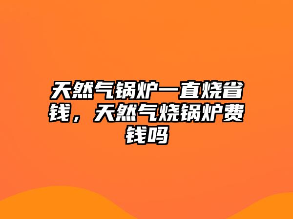 天然氣鍋爐一直燒省錢，天然氣燒鍋爐費錢嗎