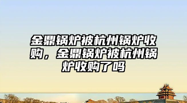 金鼎鍋爐被杭州鍋爐收購，金鼎鍋爐被杭州鍋爐收購了嗎