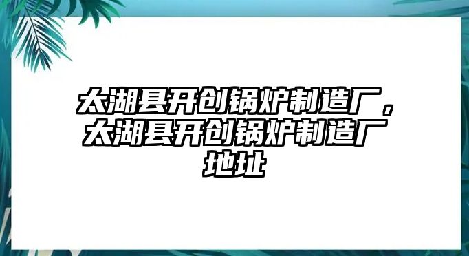 太湖縣開創(chuàng)鍋爐制造廠，太湖縣開創(chuàng)鍋爐制造廠地址