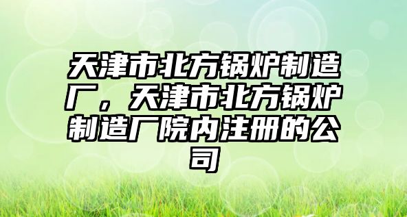 天津市北方鍋爐制造廠，天津市北方鍋爐制造廠院內(nèi)注冊的公司