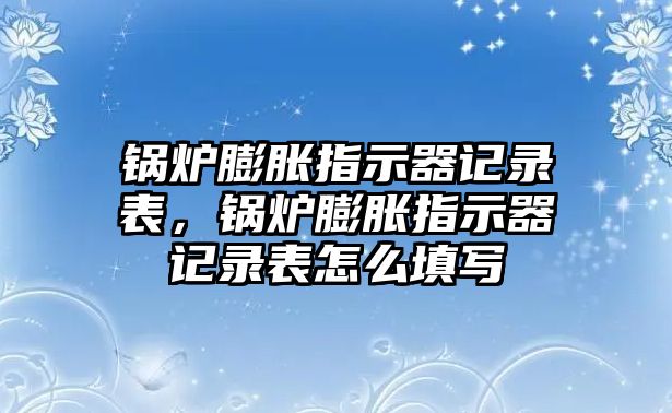 鍋爐膨脹指示器記錄表，鍋爐膨脹指示器記錄表怎么填寫