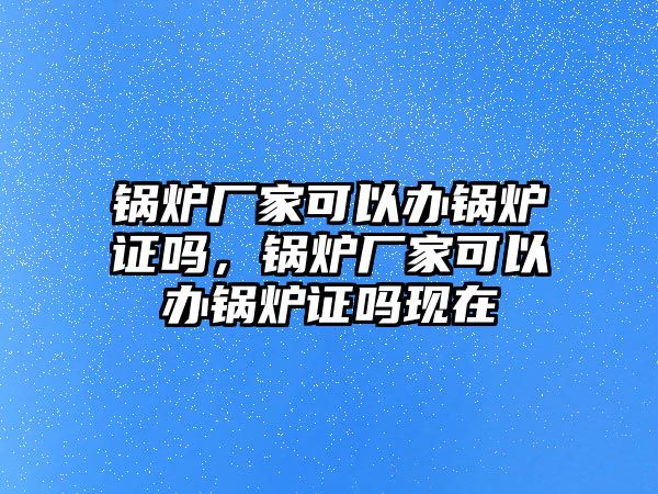 鍋爐廠家可以辦鍋爐證嗎，鍋爐廠家可以辦鍋爐證嗎現(xiàn)在