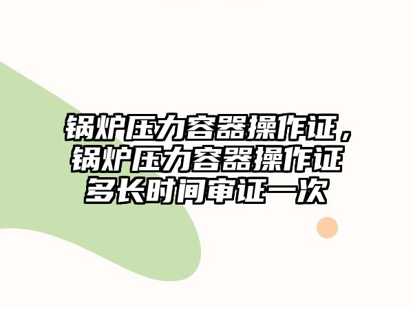 鍋爐壓力容器操作證，鍋爐壓力容器操作證多長(zhǎng)時(shí)間審證一次