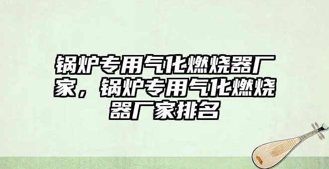 鍋爐專用氣化燃燒器廠家，鍋爐專用氣化燃燒器廠家排名