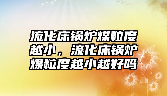 流化床鍋爐煤粒度越小，流化床鍋爐煤粒度越小越好嗎