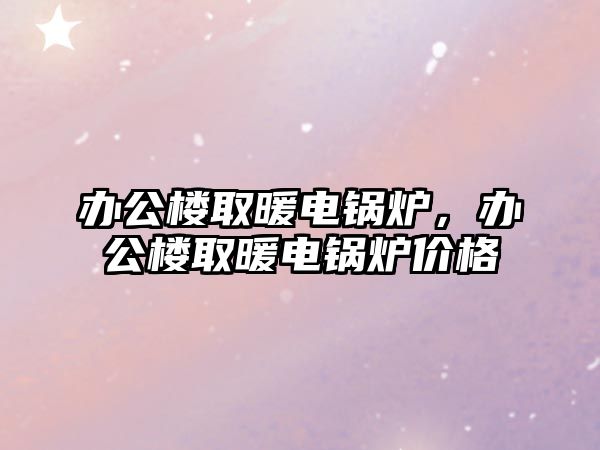 辦公樓取暖電鍋爐，辦公樓取暖電鍋爐價格