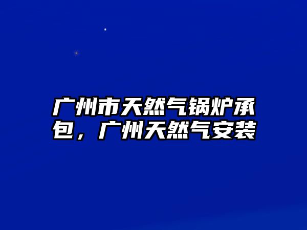 廣州市天然氣鍋爐承包，廣州天然氣安裝