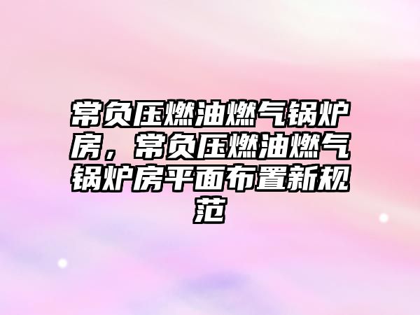 常負(fù)壓燃油燃?xì)忮仩t房，常負(fù)壓燃油燃?xì)忮仩t房平面布置新規(guī)范